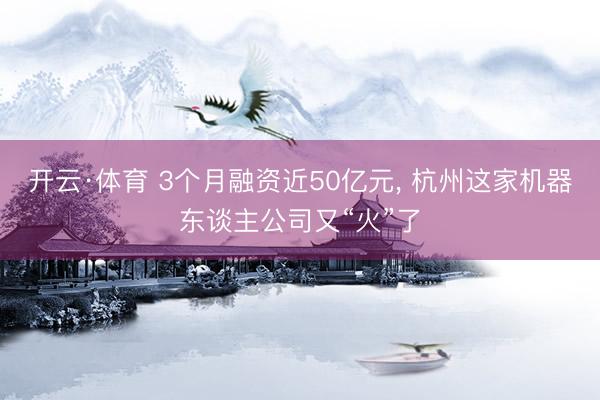 开云·体育 3个月融资近50亿元， 杭州这家机器东谈主公司又“火”了
