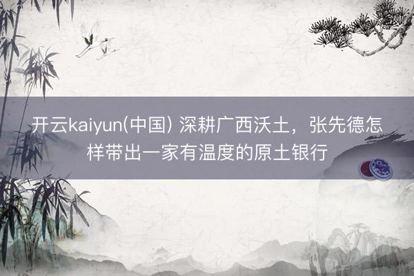开云kaiyun(中国) 深耕广西沃土，张先德怎样带出一家有温度的原土银行