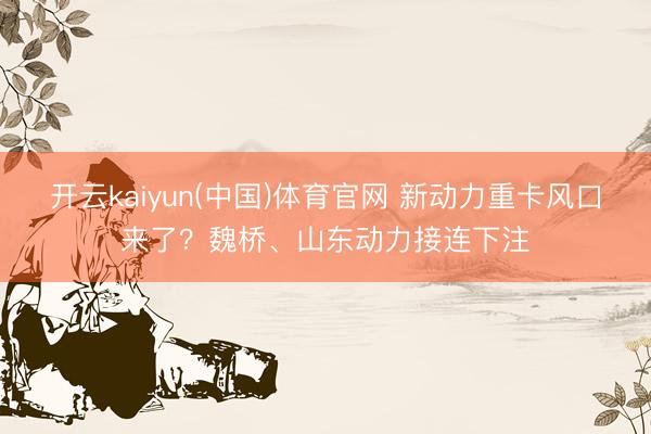 开云kaiyun(中国)体育官网 新动力重卡风口来了？魏桥、山东动力接连下注