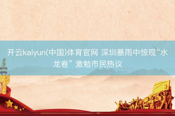 开云kaiyun(中国)体育官网 深圳暴雨中惊现“水龙卷” 激勉市民热议