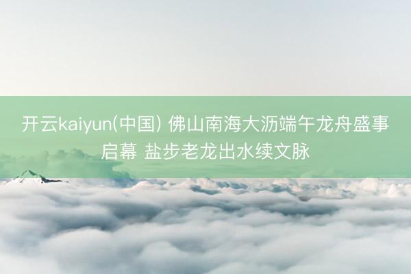 开云kaiyun(中国) 佛山南海大沥端午龙舟盛事启幕 盐步老龙出水续文脉