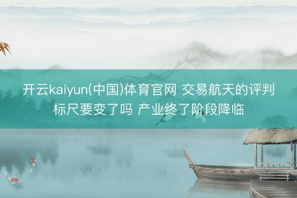 开云kaiyun(中国)体育官网 交易航天的评判标尺要变了吗 产业终了阶段降临