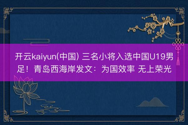 开云kaiyun(中国) 三名小将入选中国U19男足！青岛西海岸发文：为国效率 无上荣光