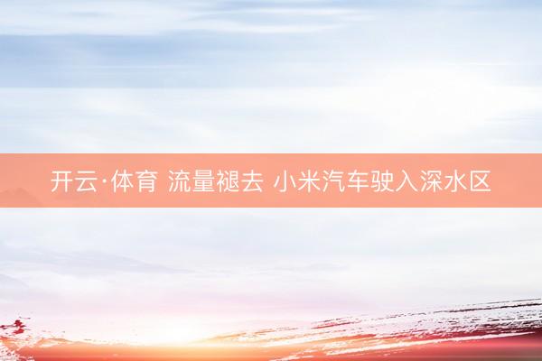 开云·体育 流量褪去 小米汽车驶入深水区