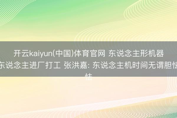 开云kaiyun(中国)体育官网 东说念主形机器东说念主进厂打工 张洪嘉: 东说念主机时间无谓胆怯