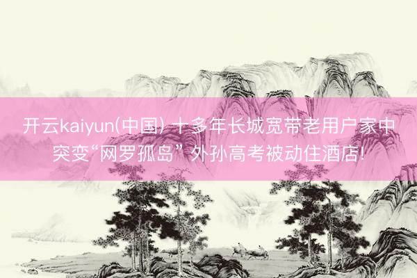 开云kaiyun(中国) 十多年长城宽带老用户家中突变“网罗孤岛” 外孙高考被动住酒店!