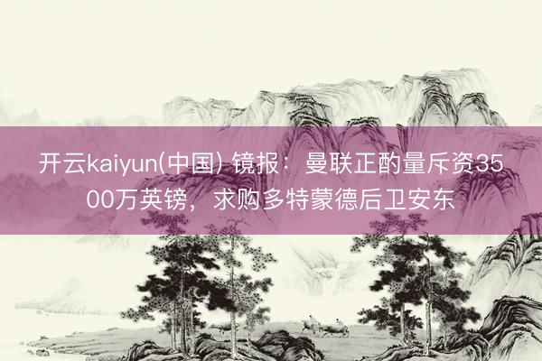 开云kaiyun(中国) 镜报：曼联正酌量斥资3500万英镑，求购多特蒙德后卫安东