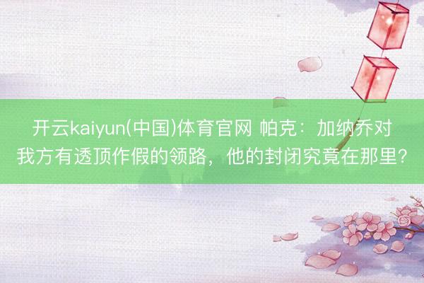 开云kaiyun(中国)体育官网 帕克：加纳乔对我方有透顶作假的领路，他的封闭究竟在那里？
