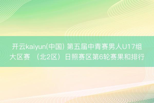 开云kaiyun(中国) 第五届中青赛男人U17组大区赛 （北2区）日照赛区第6轮赛果和排行