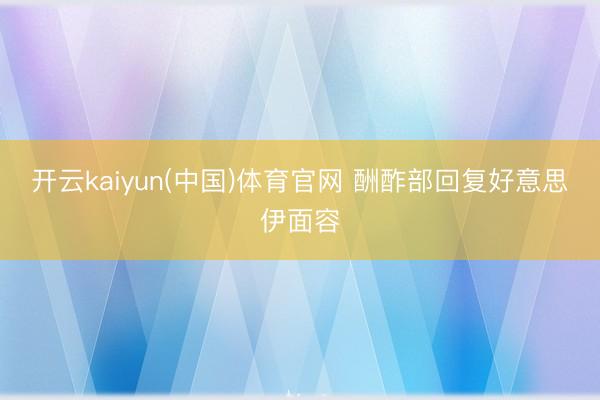 开云kaiyun(中国)体育官网 酬酢部回复好意思伊面容