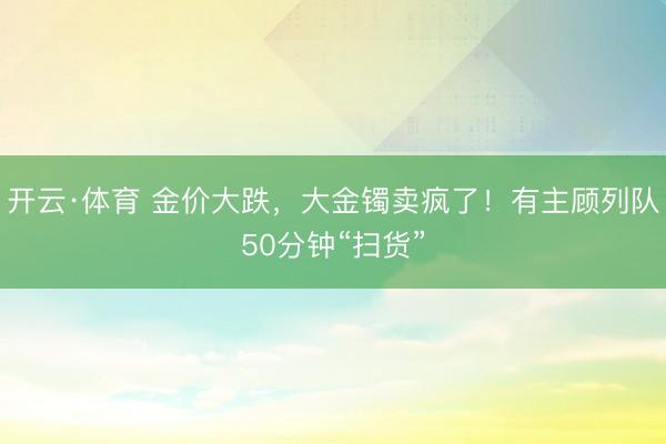 开云·体育 金价大跌，大金镯卖疯了！有主顾列队50分钟“扫货”