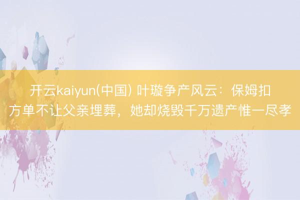 开云kaiyun(中国) 叶璇争产风云：保姆扣方单不让父亲埋葬，她却烧毁千万遗产惟一尽孝