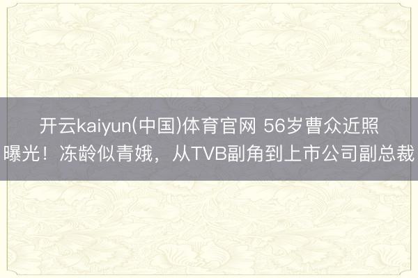 开云kaiyun(中国)体育官网 56岁曹众近照曝光！冻龄似青娥，从TVB副角到上市公司副总裁