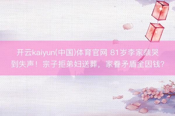 开云kaiyun(中国)体育官网 81岁李家鼎哭到失声!宗子拒弟妇送葬,家眷矛盾全因钱?