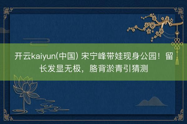 开云kaiyun(中国) 宋宁峰带娃现身公园！留长发显无极，胳背淤青引猜测