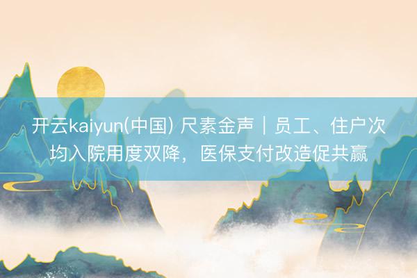 开云kaiyun(中国) 尺素金声｜员工、住户次均入院用度双降，医保支付改造促共赢