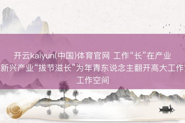 开云kaiyun(中国)体育官网 工作“长”在产业上 | 新兴产业“拔节滋长”为年青东说念主翻开高大工作空间