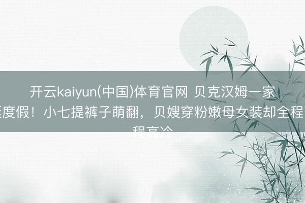 开云kaiyun(中国)体育官网 贝克汉姆一家游艇度假！小七提裤子萌翻，贝嫂穿粉嫩母女装却全程高冷