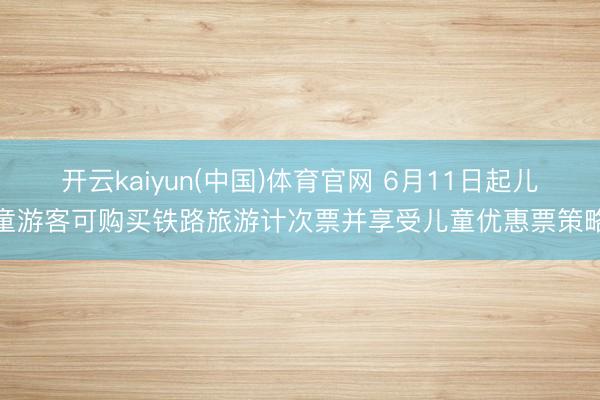 开云kaiyun(中国)体育官网 6月11日起儿童游客可购买铁路旅游计次票并享受儿童优惠票策略