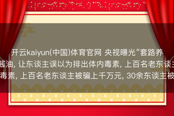 开云kaiyun(中国)体育官网 央视曝光“套路养生馆”: 在洗肠液中掺入酱油， 让东谈主误以为排出体内毒素， 上百名老东谈主被骗上千万元， 30余东谈主被刑拘