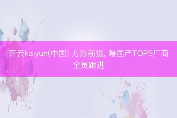 开云kaiyun(中国) 方形前摄， 曝国产TOP5厂商全员跟进