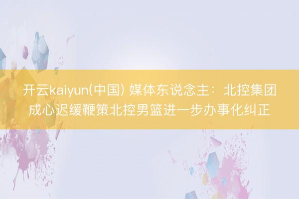 开云kaiyun(中国) 媒体东说念主：北控集团成心迟缓鞭策北控男篮进一步办事化纠正