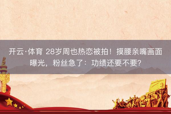 开云·体育 28岁周也热恋被拍！摸腰亲嘴画面曝光，粉丝急了：功绩还要不要？