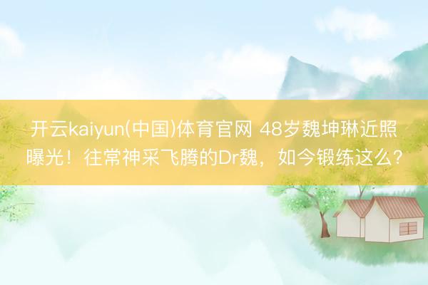 开云kaiyun(中国)体育官网 48岁魏坤琳近照曝光！往常神采飞腾的Dr魏，如今锻练这么？