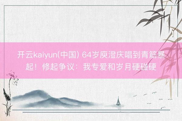开云kaiyun(中国) 64岁庾澄庆唱到青筋暴起！修起争议：我专爱和岁月硬碰硬