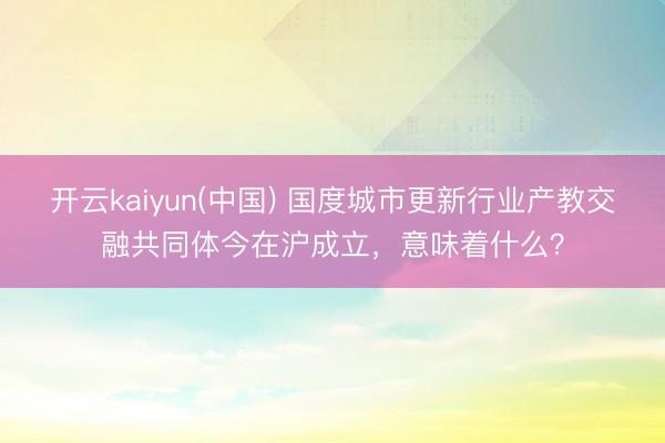 开云kaiyun(中国) 国度城市更新行业产教交融共同体今在沪成立,意味着什么?