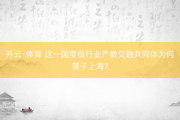 开云·体育 这一国度级行业产教交融共同体为何落子上海?