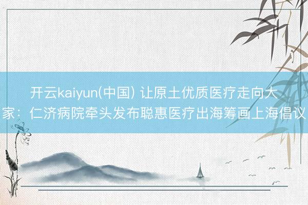 开云kaiyun(中国) 让原土优质医疗走向大家:仁济病院牵头发布聪惠医疗出海筹画上海倡议