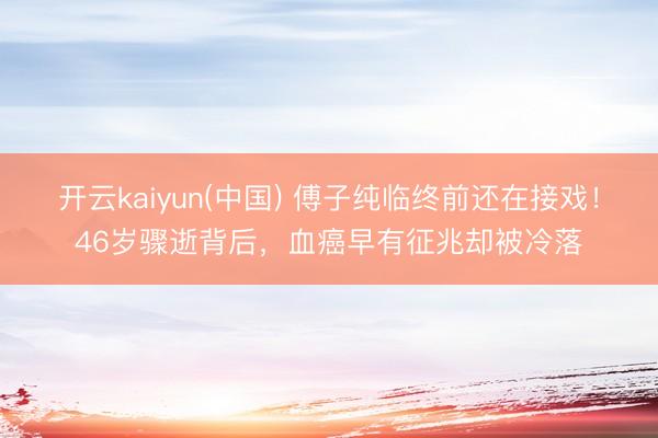 开云kaiyun(中国) 傅子纯临终前还在接戏！46岁骤逝背后，血癌早有征兆却被冷落