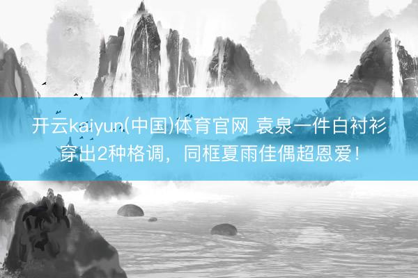 开云kaiyun(中国)体育官网 袁泉一件白衬衫穿出2种格调,同框夏雨佳偶超恩爱!
