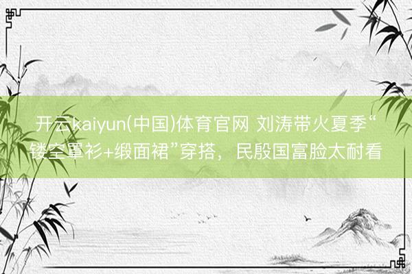 开云kaiyun(中国)体育官网 刘涛带火夏季“镂空罩衫+缎面裙”穿搭，民殷国富脸太耐看