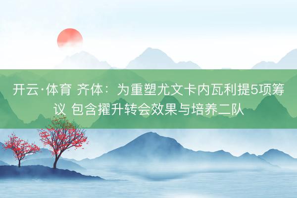开云·体育 齐体：为重塑尤文卡内瓦利提5项筹议 包含擢升转会效果与培养二队