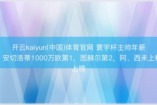 开云kaiyun(中国)体育官网 寰宇杯主帅年薪：安切洛蒂1000万欧第1，图赫尔第2，阿、西未上榜