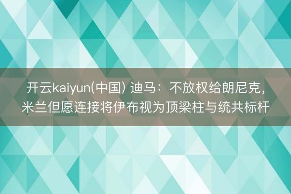 开云kaiyun(中国) 迪马：不放权给朗尼克，米兰但愿连接将伊布视为顶梁柱与统共标杆