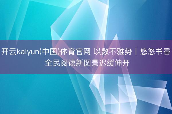 开云kaiyun(中国)体育官网 以数不雅势｜悠悠书香 全民阅读新图景迟缓伸开