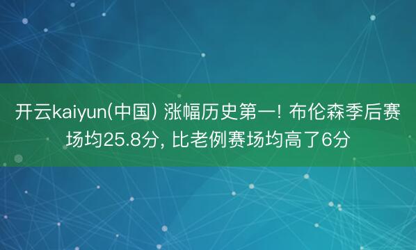 开云kaiyun(中国) 涨幅历史第一! 布伦森季后赛场均25.8分， 比老例赛场均高了6分