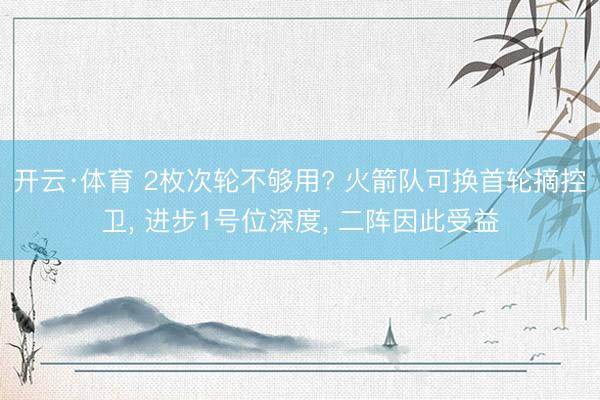 开云·体育 2枚次轮不够用? 火箭队可换首轮摘控卫， 进步1号位深度， 二阵因此受益