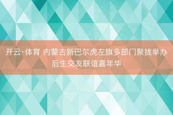 开云·体育 内蒙古新巴尔虎左旗多部门聚拢举办后生交友联谊嘉年华
