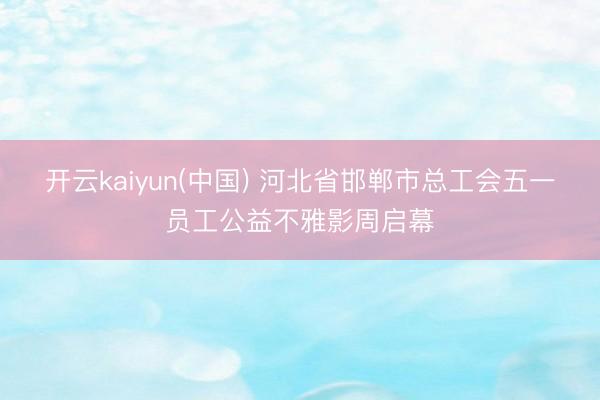 开云kaiyun(中国) 河北省邯郸市总工会五一员工公益不雅影周启幕