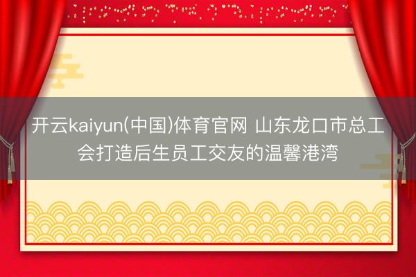 开云kaiyun(中国)体育官网 山东龙口市总工会打造后生员工交友的温馨港湾