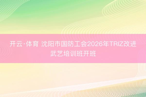 开云·体育 沈阳市国防工会2026年TRIZ改进武艺培训班开班