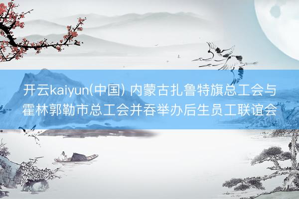 开云kaiyun(中国) 内蒙古扎鲁特旗总工会与霍林郭勒市总工会并吞举办后生员工联谊会