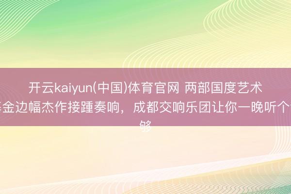 开云kaiyun(中国)体育官网 两部国度艺术基金边幅杰作接踵奏响，成都交响乐团让你一晚听个够