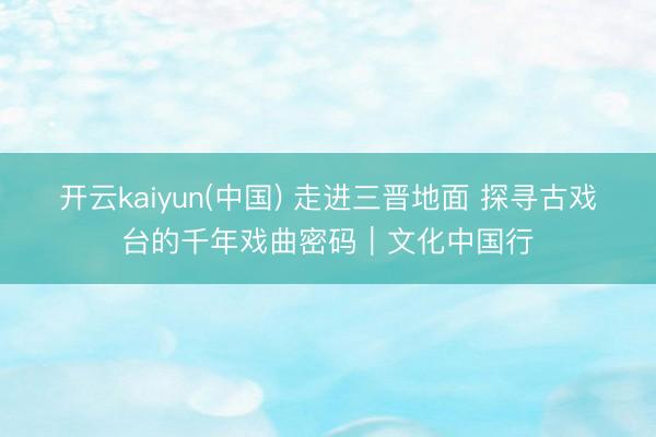 开云kaiyun(中国) 走进三晋地面 探寻古戏台的千年戏曲密码｜文化中国行