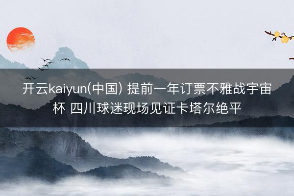 开云kaiyun(中国) 提前一年订票不雅战宇宙杯 四川球迷现场见证卡塔尔绝平