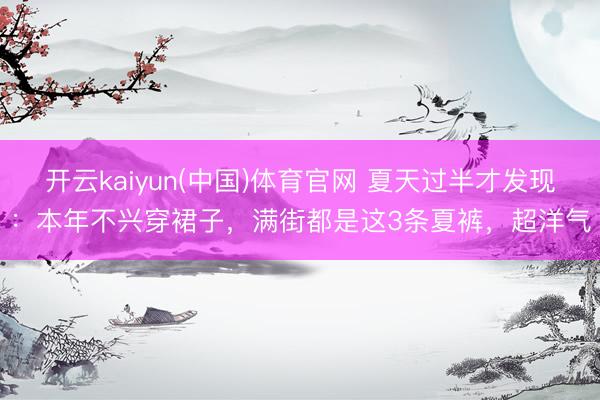 开云kaiyun(中国)体育官网 夏天过半才发现:本年不兴穿裙子,满街都是这3条夏裤,超洋气